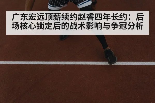 广东宏远顶薪续约赵睿四年长约:后场核心锁定后的战术影响与争冠分析