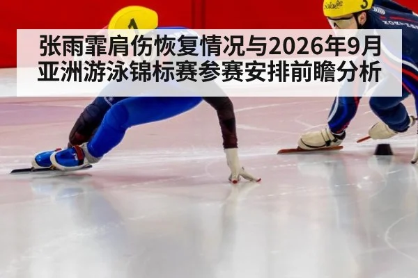 张雨霏肩伤恢复情况与2026年9月亚洲游泳锦标赛参赛安排前瞻分析